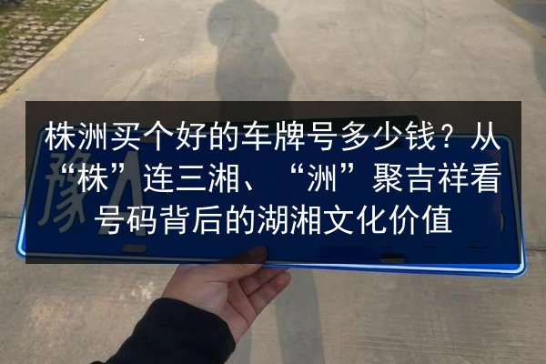 株洲买个好的车牌号多少钱?从“株”连三湘、“洲”聚吉祥看号码背后的湖湘文化价值 第3张 株洲买个好的车牌号多少钱?从“株”连三湘、“洲”聚吉祥看号码背后的湖湘文化价值 第3张