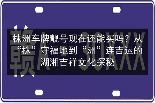 株洲车牌靓号现在还能买吗?从“株”守福地到“洲”连吉运的湖湘吉祥文化探秘 第2张 株洲车牌靓号现在还能买吗?从“株”守福地到“洲”连吉运的湖湘吉祥文化探秘 第2张