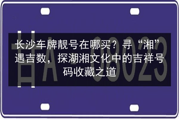长沙车牌靓号在哪买？寻“湘”遇吉数，探湖湘文化中的吉祥号码收藏之道