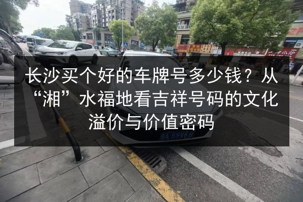 长沙买个好的车牌号多少钱？从“湘”水福地看吉祥号码的文化溢价与价值密码