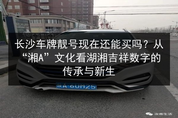 长沙车牌靓号现在还能买吗?从“湘A”文化看湖湘吉祥数字的传承与新生 第2张 长沙车牌靓号现在还能买吗?从“湘A”文化看湖湘吉祥数字的传承与新生 第2张