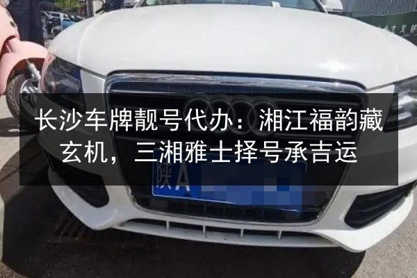 长沙车牌靓号代办:湘江福韵藏玄机,三湘雅士择号承吉运 第2张 长沙车牌靓号代办:湘江福韵藏玄机,三湘雅士择号承吉运 第2张