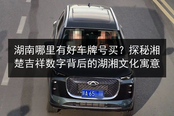 湖南哪里有好车牌号买？探秘湘楚吉祥数字背后的湖湘文化寓意 第2张