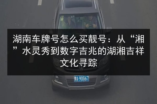 湖南车牌号怎么买靓号：从“湘”水灵秀到数字吉兆的湖湘吉祥文化寻踪 第2张