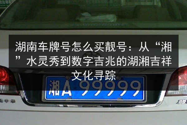 湖南车牌号怎么买靓号：从“湘”水灵秀到数字吉兆的湖湘吉祥文化寻踪 第3张