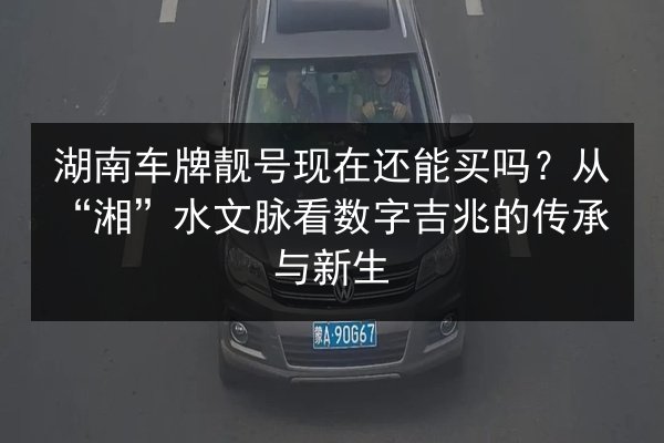 湖南车牌靓号现在还能买吗？从“湘”水文脉看数字吉兆的传承与新生 第2张