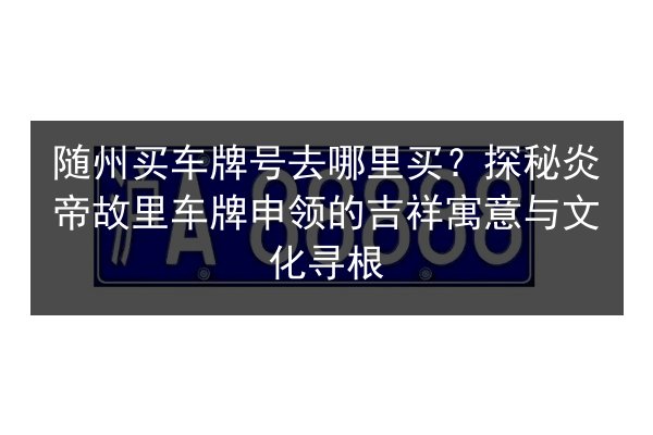 随州买车牌号去哪里买?探秘炎帝故里车牌申领的吉祥寓意与文化寻根 第2张 随州买车牌号去哪里买?探秘炎帝故里车牌申领的吉祥寓意与文化寻根 第2张