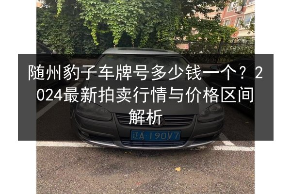 随州豹子车牌号多少钱一个?2024最新拍卖行情与价格区间解析 第2张 随州豹子车牌号多少钱一个?2024最新拍卖行情与价格区间解析 第2张