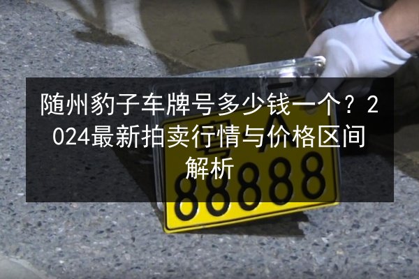 随州豹子车牌号多少钱一个?2024最新拍卖行情与价格区间解析 第3张 随州豹子车牌号多少钱一个?2024最新拍卖行情与价格区间解析 第3张