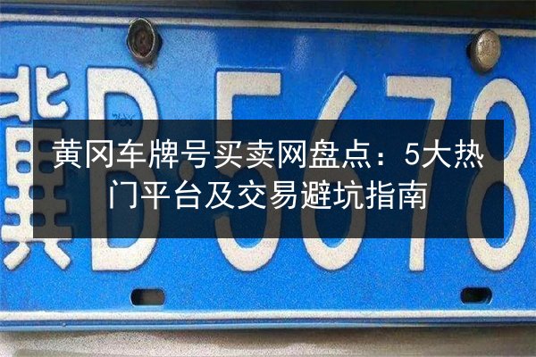 黄冈车牌号买卖网盘点：5大热门平台及交易避坑指南 第2张