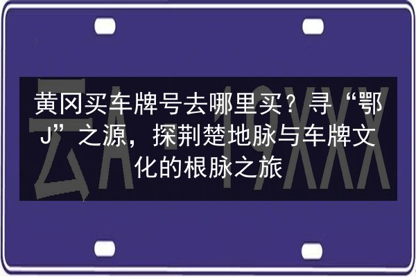 黄冈买车牌号去哪里买?寻“鄂J”之源,探荆楚地脉与车牌文化的根脉之旅 第2张 黄冈买车牌号去哪里买?寻“鄂J”之源,探荆楚地脉与车牌文化的根脉之旅 第2张