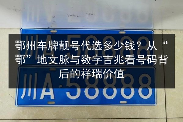 鄂州车牌靓号代选多少钱？从“鄂”地文脉与数字吉兆看号码背后的祥瑞价值