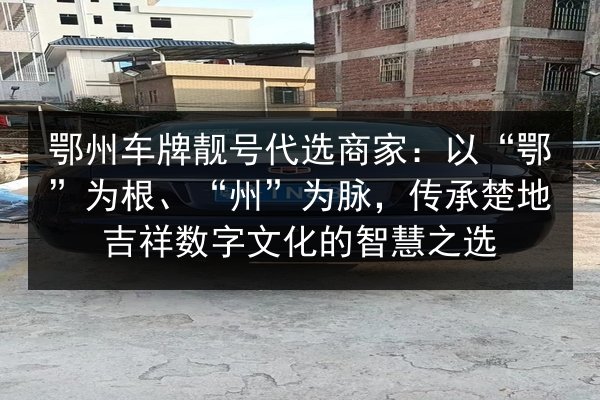 鄂州车牌靓号代选商家：以“鄂”为根、“州”为脉，传承楚地吉祥数字文化的智慧之选 第3张
