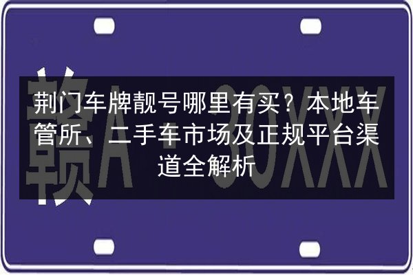 荆门车牌靓号哪里有买?本地车管所、二手车市场及正规平台渠道全解析 第3张 荆门车牌靓号哪里有买?本地车管所、二手车市场及正规平台渠道全解析 第3张