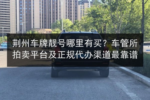荆州车牌靓号哪里有买？车管所拍卖平台及正规代办渠道最靠谱 第2张