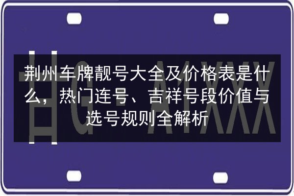 荆州车牌靓号大全及价格表是什么,热门连号、吉祥号段价值与选号规则全解析 第1张 荆州车牌靓号大全及价格表是什么,热门连号、吉祥号段价值与选号规则全解析 第1张