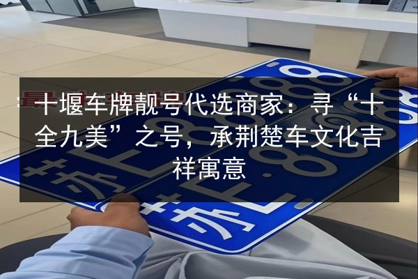 十堰车牌靓号代选商家:寻“十全九美”之号,承荆楚车文化吉祥寓意 第2张 十堰车牌靓号代选商家:寻“十全九美”之号,承荆楚车文化吉祥寓意 第2张