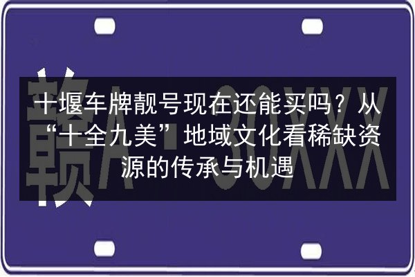 十堰车牌靓号现在还能买吗？从“十全九美”地域文化看稀缺资源的传承与机遇