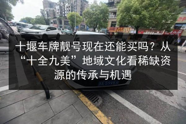 十堰车牌靓号现在还能买吗？从“十全九美”地域文化看稀缺资源的传承与机遇 第2张