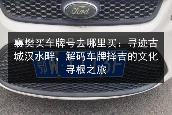 襄樊买车牌号去哪里买:寻迹古城汉水畔,解码车牌择吉的文化寻根之旅 第3张 襄樊买车牌号去哪里买:寻迹古城汉水畔,解码车牌择吉的文化寻根之旅 第3张